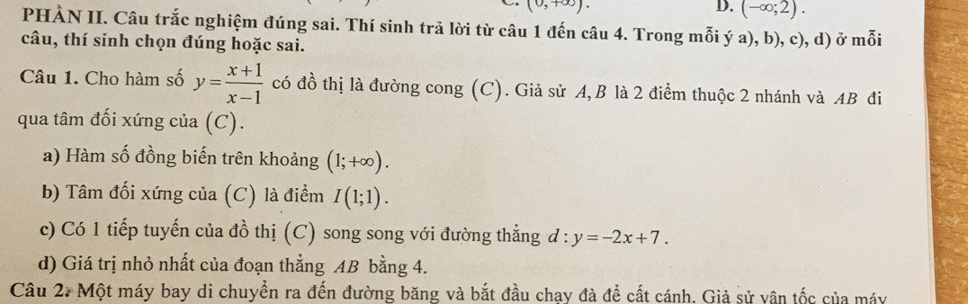 (0,+∈fty ). 
D. (-∈fty ;2). 
PHÀN II. Câu trắc nghiệm đúng sai. Thí sinh trả lời từ câu 1 đến câu 4. Trong mỗi ý a), b), c), d) ở mỗi 
câu, thí sinh chọn đúng hoặc sai. 
Câu 1. Cho hàm số y= (x+1)/x-1  có đồ thị là đường cong (C). Giả sử A, B là 2 điểm thuộc 2 nhánh và AB đi 
qua tâm đối xứng của (C). 
a) Hàm số đồng biến trên khoảng (1;+∈fty ). 
b) Tâm đối xứng của (C) là điểm I(1;1). 
c) Có 1 tiếp tuyến của đồ thị (C) song song với đường thẳng d:y=-2x+7. 
d) Giá trị nhỏ nhất của đoạn thẳng AB bằng 4. 
Câu 2. Một máy bay di chuyển ra đến đường băng và bắt đầu chay đà để cất cánh. Giả sử vân tốc của máy