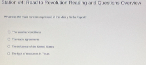 Station #4: Road to Revolution Reading and Questions Overview
What was the main concem expressed in the Mier y Terán Report?
The weather candilions
The trade agreements
The influence of the United States
The tack of resources in Texas