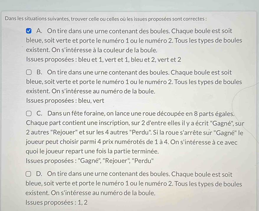 Dans les situations suivantes, trouver celle ou celles où les issues proposées sont correctes : 
A. On tire dans une urne contenant des boules. Chaque boule est soit 
bleue, soit verte et porte le numéro 1 ou le numéro 2. Tous les types de boules 
existent. On s'intéresse à la couleur de la boule. 
Issues proposées : bleu et 1, vert et 1, bleu et 2, vert et 2
B. On tire dans une urne contenant des boules. Chaque boule est soit 
bleue, soit verte et porte le numéro 1 ou le numéro 2. Tous les types de boules 
existent. On s'intéresse au numéro de la boule. 
* Issues proposées : bleu, vert 
C. Dans un fête foraine, on lance une roue découpée en 8 parts égales. 
Chaque part contient une inscription, sur 2 d'entre elles il y a écrit ''Gagné'', sur
2 autres "Rejouer" et sur les 4 autres "Perdu". Si la roue s'arrête sur 'Gagné'' le 
joueur peut choisir parmi 4 prix numérotés de 1 à 4. On s'intéresse à ce avec 
quoi le joueur repart une fois la partie terminée. 
* Issues proposées : ''Gagné'', ''Rejouer'', ''Perdu'' 
D. On tire dans une urne contenant des boules. Chaque boule est soit 
bleue, soit verte et porte le numéro 1 ou le numéro 2. Tous les types de boules 
existent. On s'intéresse au numéro de la boule. 
Issues proposées : 1, 2