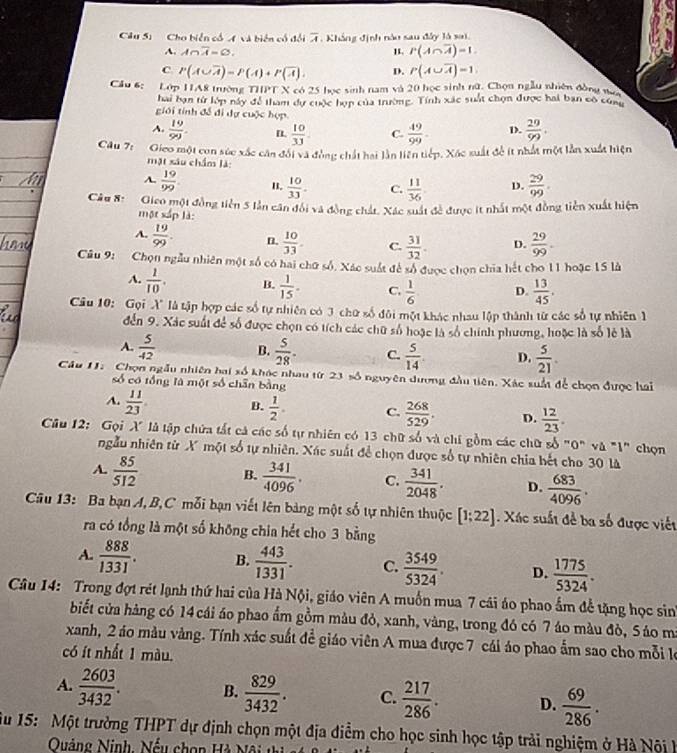 Cho biển cổ A và biên cổ đổi overline A , Khắng định nào sau đây là sai,
A. A∩ overline A=varnothing .
P(A∩ overline A)=1.
C P(A∪ overline A)=P(A)+P(overline A). D. P(A∪ overline A)=1
Cầu 6; Lớp HA8 trường THPT X có 25 học sinh nam và 20 học sinh nữ. Chọn ngẫu nhiên đồng na
hai bạn từ lớp này đễ tham dự cuộc hợp của trường. Tính xác suất chọn được hai ban cô cứng
giới tính đề đi dự cuộc hợp
A.  19/99 . n  10/33 . C.  49/99 . D.  29/99 .
Câu 7: Gieo một con súc xắc cân đối và đồng chất hai lần liên tiếp. Xác suất đề ít nhất một lần xuất hiện
mặt xâu chẩm là
A.  19/99  I.  10/33 . C.  11/36  D.  29/99 .
Câu 8: Gico một đồng tiền 5 lần căn đổi và đồng chất. Xác xuất đề được ít nhất một đồng tiền xuất hiện
một xắp là:
A.  19/99 . n.  10/33 . C.  31/32 . D.  29/99 .
Câu 9: Chọn ngẫu nhiên một số có hai chữ số. Xác suất để số được chọn chia hết cho 11 hoặc 15 là
A.  1/10 . B.  1/15 . C.  1/6  D.  13/45 .
Câu 10: Gọi X" là tập hợp các số tự nhiên có 3 chữ số đôi một khác nhau lập thành từ các số tự nhiên 1
đến 9. Xác suất để số được chọn có tích các chữ số hoặc là số chính phương, hoặc là số lẻ là
A.  5/42  B.  5/28 . C.  5/14 . D.  5/21 .
Câu 11. Chọn ngẫu nhiên hai số khác nhau từ 23 số nguyên dượng đầu tiên. Xác xuất để chọn được hai
số có tổng là một số chân bằng
A.  11/23  B.  1/2 . C.  268/529 . D.  12/23 .
Câu 12:  Gọi X là tập chứa tất cả các số tự nhiên có 13 chữ số và chí gồm các chữ số "0" và "1" chọn
ngẫu nhiên từ X một số tự nhiên. Xác suất để chọn được số tự nhiên chia bết cho 30 là
A.  85/512  B.  341/4096 . C.  341/2048 . D.  683/4096 .
Câu 13: Ba bạn A, B,C mỗi bạn viết lên bảng một số tự nhiên thuộc [1;22]. Xác suất đề ba số được viết
ra có tổng là một số không chia hết cho 3 bằng
A.  888/1331 . B.  443/1331 . C.  3549/5324 . D.  1775/5324 .
Câu 14: Trong đợt rét lạnh thứ hai của Hà Nội, giáo viên A muồn mua 7 cái áo phao ẩm để tặng học sin
biết cửa hàng có 14 cái áo phao ẩm gồm màu đỏ, xanh, vàng, trong đó có 7 áo màu đò, S áo m
xanh, 2 áo màu vàng. Tính xác suất đề giáo viên A mua được 7 cái áo phao ẩm sao cho mỗi le
có ít nhất 1 màu.
A.  2603/3432 . B.  829/3432 . C.  217/286 . D.  69/286 .
Su 15: Một trường THPT dự định chọn một địa điểm cho học sinh học tập trải nghiệm ở Hà Nội l
Quảng Ninh, Nếu chọp Hà Nội t