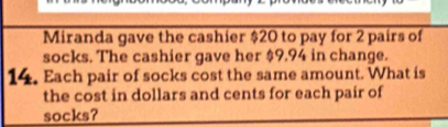 Miranda gave the cashier $20 to pay for 2 pairs of 
socks. The cashier gave her $9.94 in change. 
14. Each pair of socks cost the same amount. What is 
the cost in dollars and cents for each pair of 
socks?