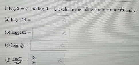 If log _b2=x _ f and log _b3=y , evaluate the following in terms of x and y : 
(a) log _b144=□
(b) log _b162=□
(c) log _b 4/27 =□
(d) frac log _b27log _b4= 3y/2x  θ _gamma 