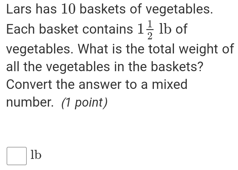 Lars has 10 baskets of vegetables.
Each basket contains 1 1/2 lb of
vegetables. What is the total weight of
all the vegetables in the baskets?
Convert the answer to a mixed
number. (1 point)
□ 1b