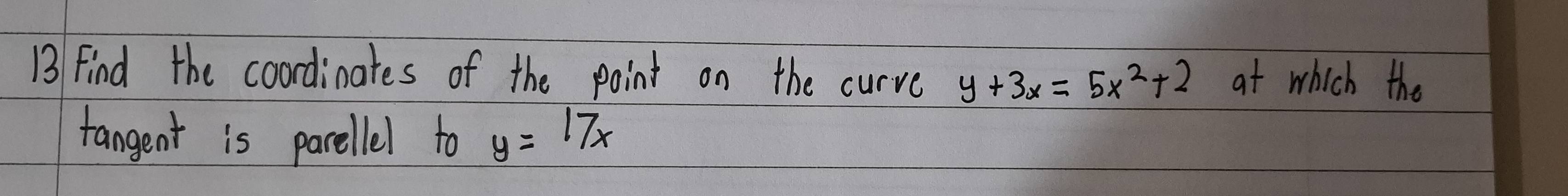 find the coordinates of the point on the curve y+3x=5x^2+2 at which the
fangent is parellel to y=17x