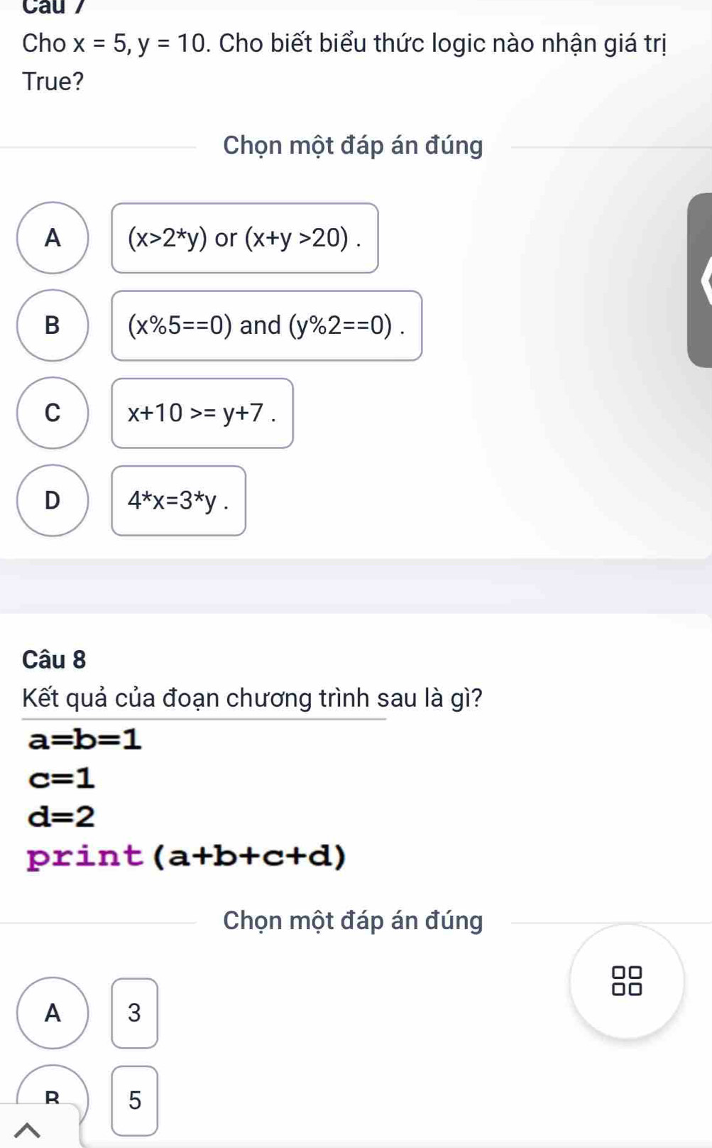 Cau 7
Cho x=5, y=10. Cho biết biểu thức logic nào nhận giá trị
True?
Chọn một đáp án đúng
A (x>2^*y) or (x+y>20).
B (x% 5==0) and (y% 2==0).
C x+10>=y+7.
D 4^*x=3^*y. 
Câu 8
Kết quả của đoạn chương trình sau là gì?
a=b=1
c=1
d=2
print (a+b+c+d)
Chọn một đáp án đúng
A 3
R 5