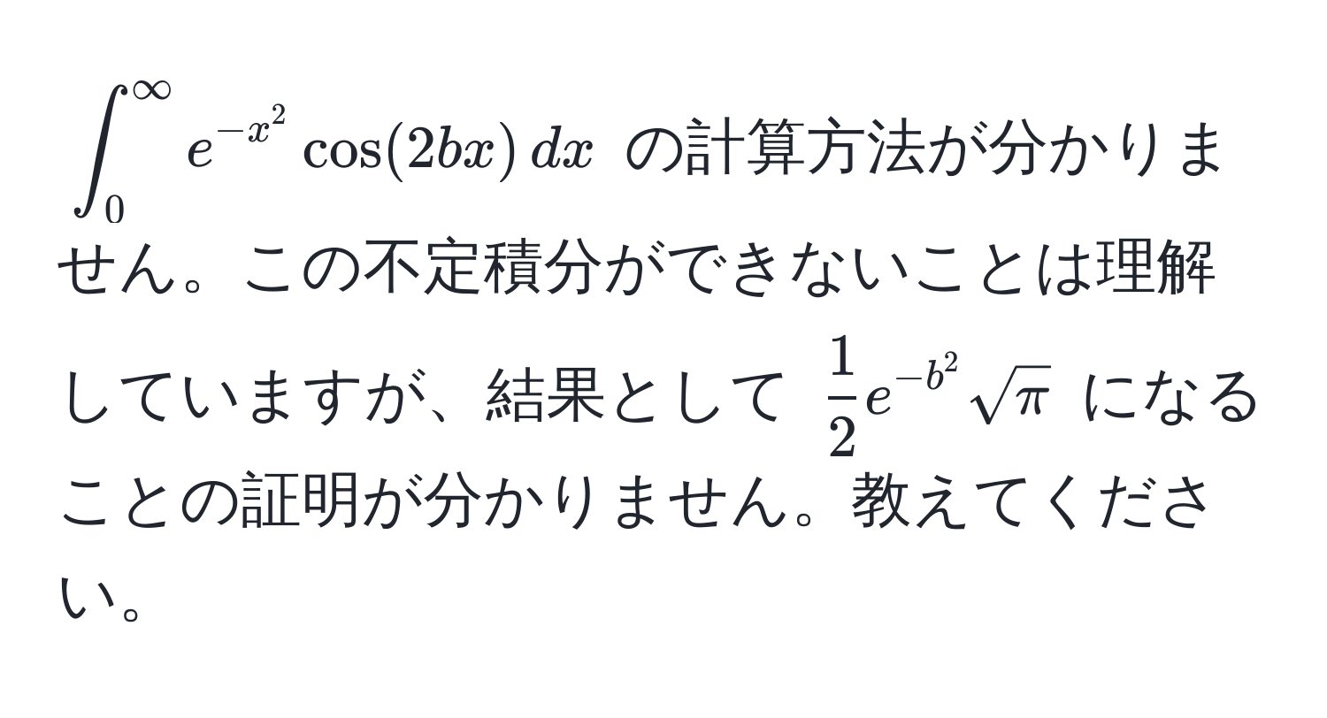 $ ∈t_0^((∈fty) e^-x^2) cos(2bx) , dx $ の計算方法が分かりません。この不定積分ができないことは理解していますが、結果として $  1/2  e^(-b^2) sqrt(π) $ になることの証明が分かりません。教えてください。