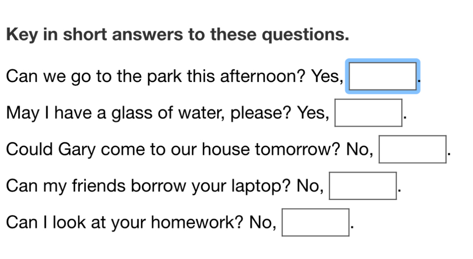 Key in short answers to these questions. 
Can we go to the park this afternoon? Yes, 
May I have a glass of water, please? Yes, 
Could Gary come to our house tomorrow? No, 
Can my friends borrow your laptop? No, 
Can I look at your homework? No,