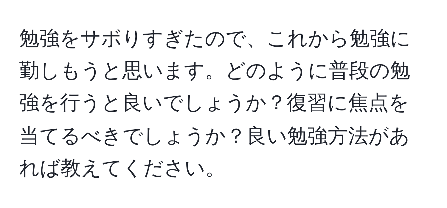 勉強をサボりすぎたので、これから勉強に勤しもうと思います。どのように普段の勉強を行うと良いでしょうか？復習に焦点を当てるべきでしょうか？良い勉強方法があれば教えてください。