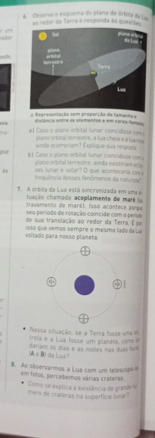 Observe o esquema do plano de órbita da Lvi 
ao redor da Terra e responda às questões 
ir um 
vador 
pede. 
Representação sem proporção de tamanho e 
esía. distância entre os elementos e em cores-fantasis 
ma · a) Caso o plano orbital lunar coincidisse com 
plano orbital terrestre, a lua cheia e a lua no 
ainda ocorreriam? Explique sua resposta 
pse b) Caso o plano orbital lunar coincidisse com 
plano orbital terrestre, ainda existiriam ecle 
às ses lunar e solar? O que aconteceria com 
frequência desses fenômenos da natureza? 
7. A órbita da Lua está sincronizada em uma si 
cuação chamada acoplamento de maré (ω 
travamento de maré). Isso acontece porqu 
seu período de rotação coincide com o período 
de sua translação ao redor da Terra. É por 
isso que vemos sempre o mesmo lado da Lía 
voltado para nosso planeta. 
Nessa situação, se a Terra fosse uma e 
trela e a Lua fosse um planeta, como s 
dariam os dias e as noites nas duas fac 
(A e B) da Lua? 
8. Ao observarmos a Lua com um telescópio 
em fotos, percebemos várias crateras. 
Como se explica a existência de granden 
mero de crateras na superfície lunar?