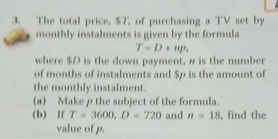 The total price, $T, of purchasing a TV set by 
monthly instalments is given by the formula
T=D+np, 
where $D is the down payment, n is the number 
of months of instalments and $p is the amount of 
the monthly instalment. 
(a) Make ρthe subject of the formula. 
(b) If T=3600, D=720 and n=18 , find the 
value of p.