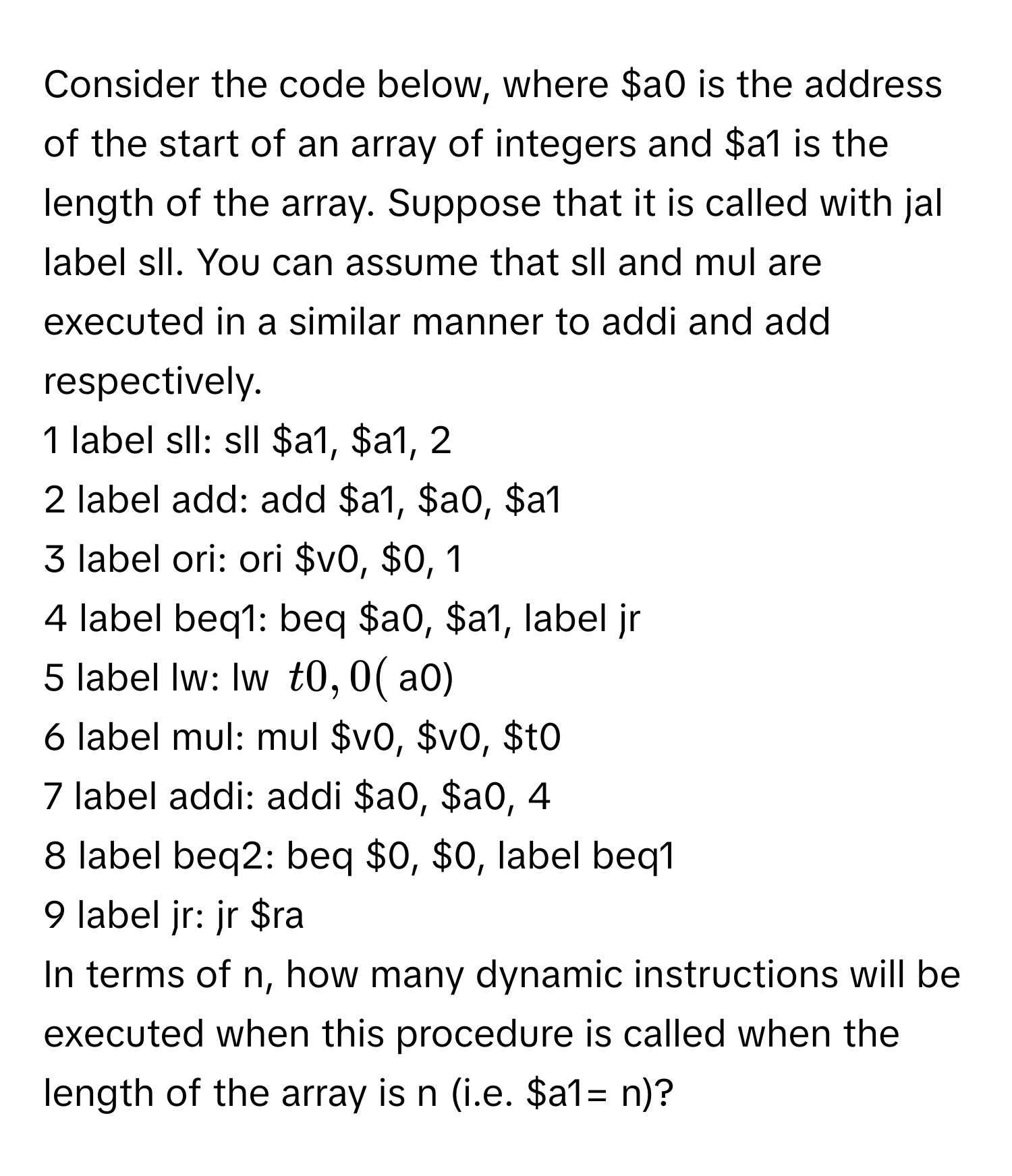 Consider the code below, where $a0 is the address of the start of an array of integers and $a1 is the length of the array. Suppose that it is called with jal label sll. You can assume that sll and mul are executed in a similar manner to addi and add respectively.

1 label sll: sll $a1, $a1, 2
2 label add: add $a1, $a0, $a1
3 label ori: ori $v0, $0, 1
4 label beq1: beq $a0, $a1, label jr
5 label lw: lw $t0, 0($a0)
6 label mul: mul $v0, $v0, $t0
7 label addi: addi $a0, $a0, 4
8 label beq2: beq $0, $0, label beq1
9 label jr: jr $ra

In terms of n, how many dynamic instructions will be executed when this procedure is called when the length of the array is n (i.e. $a1= n)?