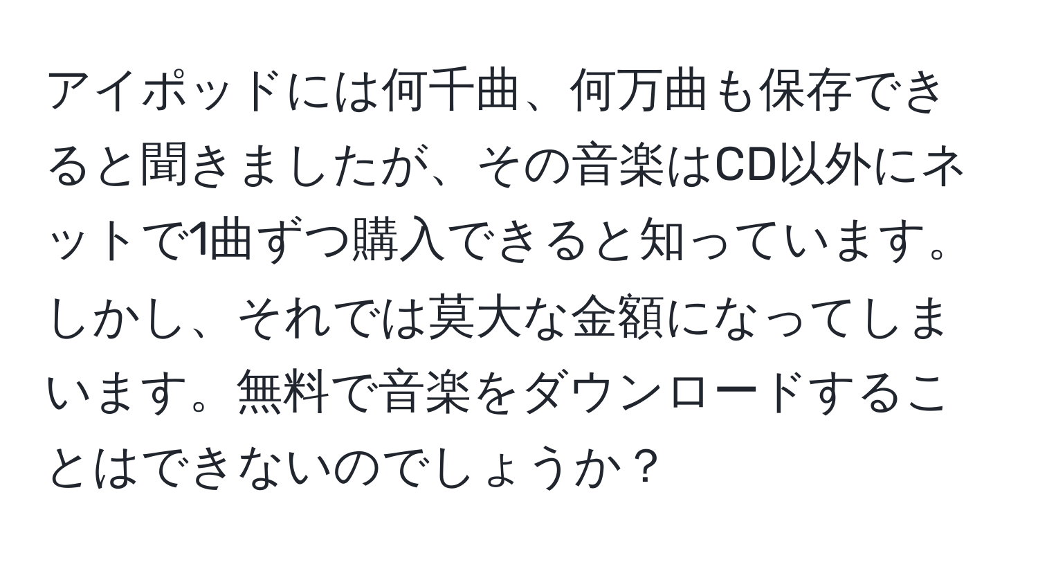 アイポッドには何千曲、何万曲も保存できると聞きましたが、その音楽はCD以外にネットで1曲ずつ購入できると知っています。しかし、それでは莫大な金額になってしまいます。無料で音楽をダウンロードすることはできないのでしょうか？