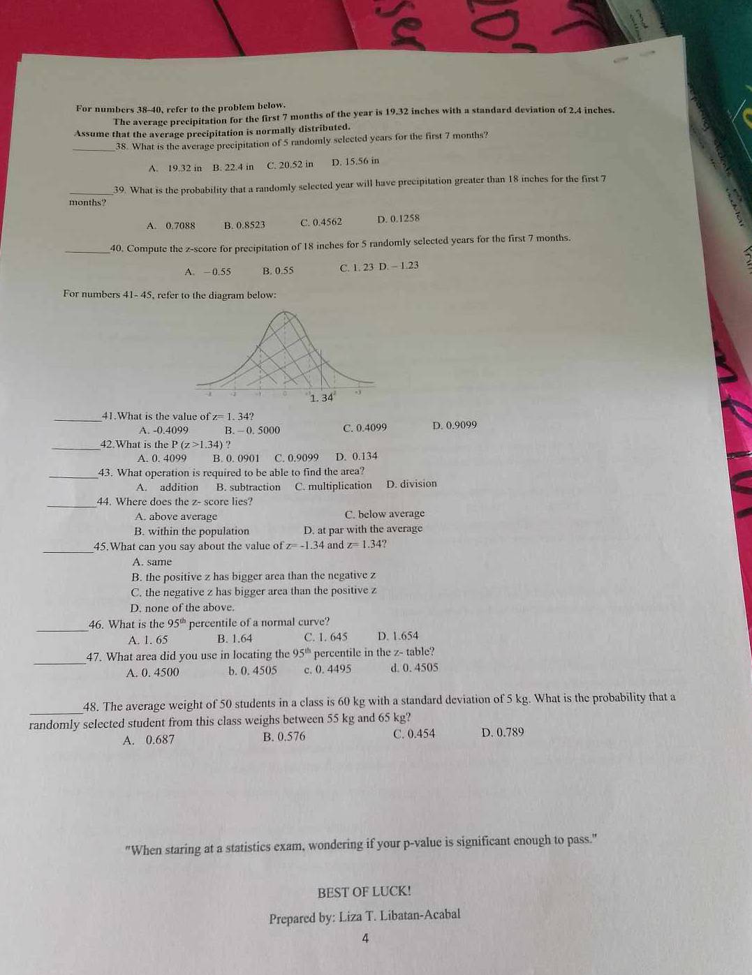 For numbers 38-40, refer to the problem below.
The average precipitation for the first 7 months of the year is 19.32 inches with a standard deviation of 2.4 inches.
Assume that the average precipitation is normally distributed.
_38. What is the average precipitation of 5 randomly selected years for the first 7 months?
A. 19.32 in B. 22.4 in C. 20.52 in D. 15.56 in
_39. What is the probability that a randomly selected year will have precipitation greater than 18 inches for the first 7
months?
A. 0.7088 B. 0.8523 c. 0.4562 D. 0.1258
_40. Compute the z-score for precipitation of 18 inches for 5 randomly selected years for the first 7 months.
A. ~ 0.55 B. 0.55 C. 1.23D.-1.23
For numbers 41- 45, refer to the diagram below:
_41.What is the value of z=1.34?
A. -0.4099 B.  0. 5000 C. 0.4099 D. 0.9099
_42.What is the P(z>1.34)?
A. 0. 4099 B. 0. 0901 C. 0.9099 D. 0.134
_43. What operation is required to be able to find the area?
A. addition B. subtraction C. multiplication D. division
_44. Where does the z-s core lies?
A. above average C. below average
B. within the population D. at par with the average
_
45.What can you say about the value of z=-1.34 and z=1.34
A. same
B. the positive z has bigger area than the negative z
C. the negative z has bigger area than the positive z
D. none of the above.
_
46. What is the 95^(th) percentile of a normal curve?
A. 1. 65 B. 1.64 C. 1. 645 D. 1.654
_
47. What area did you use in locating the 95^(th) percentile in the z- table?
A. 0. 4500 b. 0. 4505 c. 0. 4495 d. 0. 4505
_
48. The average weight of 50 students in a class is 60 kg with a standard deviation of 5 kg. What is the probability that a
randomly selected student from this class weighs between 55 kg and 65 kg?
A. 0.687 B. 0.576 C. 0.454 D. 0.789
"When staring at a statistics exam, wondering if your p-value is significant enough to pass."
BEST OF LUCK!
Prepared by: Liza T. Libatan-Acabal
4