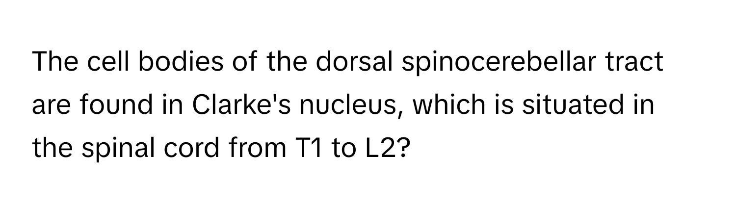 The cell bodies of the dorsal spinocerebellar tract are found in Clarke's nucleus, which is situated in the spinal cord from T1 to L2?