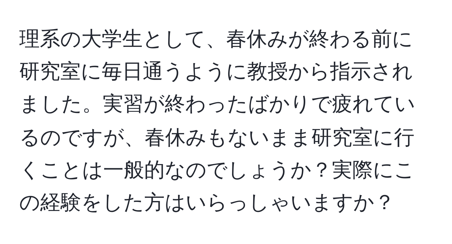 理系の大学生として、春休みが終わる前に研究室に毎日通うように教授から指示されました。実習が終わったばかりで疲れているのですが、春休みもないまま研究室に行くことは一般的なのでしょうか？実際にこの経験をした方はいらっしゃいますか？