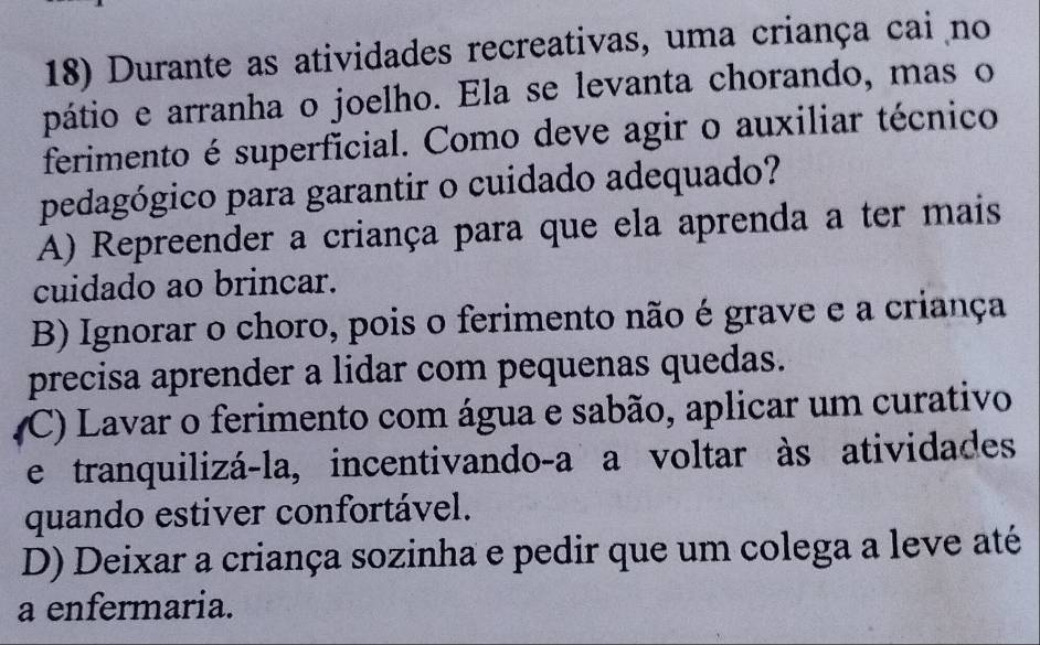 Durante as atividades recreativas, uma criança cai no
pátio e arranha o joelho. Ela se levanta chorando, mas o
ferimento é superficial. Como deve agir o auxiliar técnico
pedagógico para garantir o cuidado adequado?
A) Repreender a criança para que ela aprenda a ter mais
cuidado ao brincar.
B) Ignorar o choro, pois o ferimento não é grave e a criança
precisa aprender a lidar com pequenas quedas.
(C) Lavar o ferimento com água e sabão, aplicar um curativo
e tranquilizá-la, incentivando-a a voltar às atividades
quando estiver confortável.
D) Deixar a criança sozinha e pedir que um colega a leve até
a enfermaria.