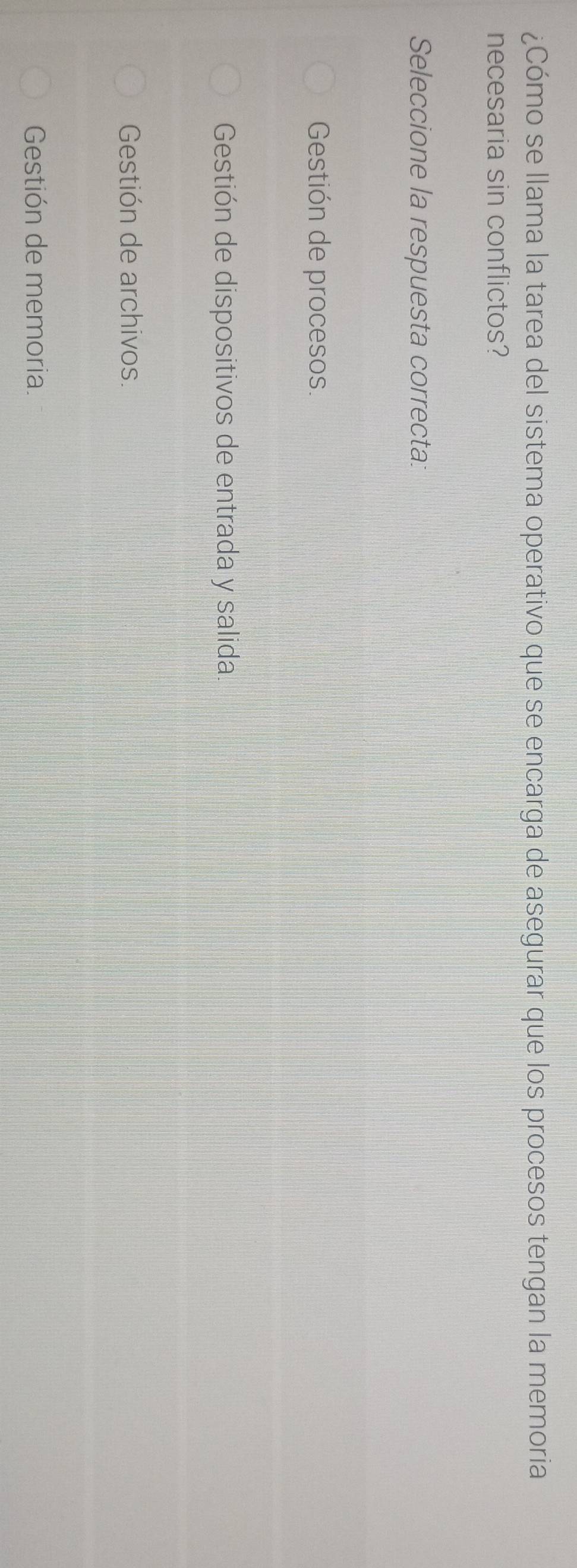 ¿Cómo se llama la tarea del sistema operativo que se encarga de asegurar que los procesos tengan la memoria
necesaria sin conflictos?
Seleccione la respuesta correcta:
Gestión de procesos.
Gestión de dispositivos de entrada y salida.
Gestión de archivos.
Gestión de memoria.
