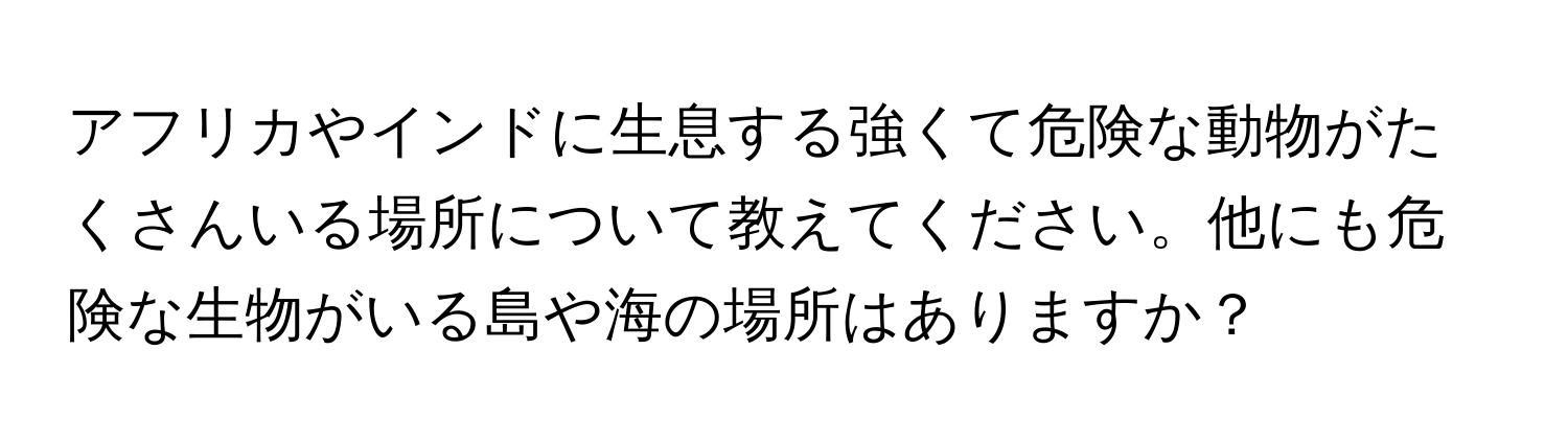 アフリカやインドに生息する強くて危険な動物がたくさんいる場所について教えてください。他にも危険な生物がいる島や海の場所はありますか？