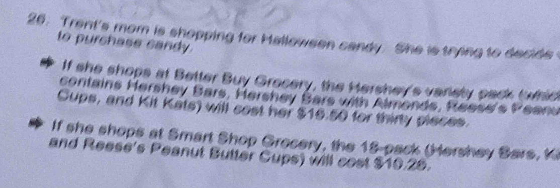 Trent's mom is shopping for Halloween candy. She is trying to decide 
to purchase candy. 
If she shops at Better Buy Grecery, the Hershey's varisty pack (whic 
contains Hershey Bars, Hershey Bars with Almonds, Reese's Peanu 
Cups, and Kit Kats) will cest her $16.50 for thirty pleces. 
If she shops at Smart Shop Grecery, the 18 -pack (Hershey Bars K 
and Reese's Peanut Butter Cups) will cost $10.28.