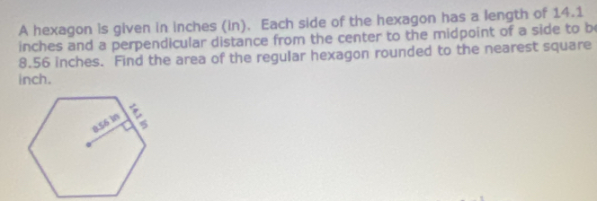 A hexagon is given in inches (in). Each side of the hexagon has a length of 14.1
inches and a perpendicular distance from the center to the midpoint of a side to b
8.56 inches. Find the area of the regular hexagon rounded to the nearest square
inch.