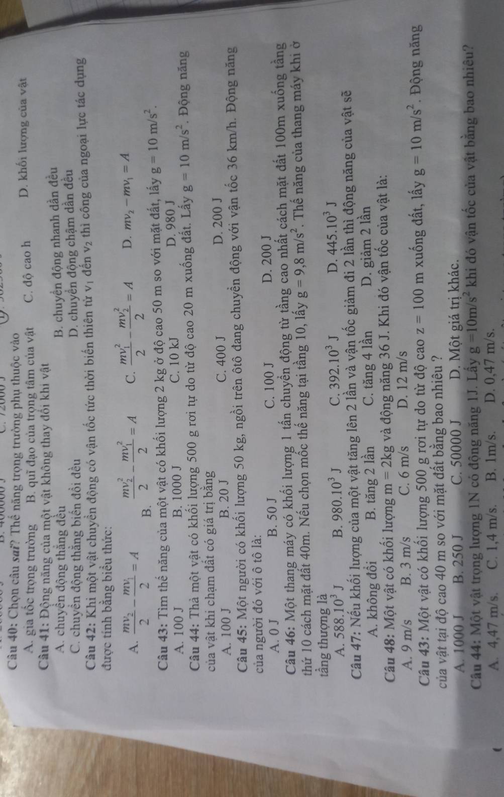 Chọn câu sai? Thế năng trọng trường phụ thuộc vào
A. gia tốc trọng trường B. quĩ đạo của trọng tâm của vật C. độ cao h D. khối lượng của vật
Câu 41: Động năng của một vật không thay đổi khi vật
A. chuyền động thắng đều
B. chuyền động nhanh dần đều
C. chuyền động thắng biến đổi đều
D. chuyển động chậm dần đều
Câu 42: Khi một vật chuyển động có vận tốc tức thời biến thiên từ V_1 đến V_2 thì công của ngoại lực tác dụng
được tính bằng biểu thức:
A. frac mv_22-frac mv_12=A B.
frac (mv_2)^22-frac (mv_1)^22=A C. frac (mv_1)^22-frac (mv_2)^22=A D. mv_2-mv_1=A
Câu 43: Tìm thế năng của một vật có khối lượng 2 kg ở độ cao 50 m so với mặt đất, lấy g=10m/s^2.
A. 100 J B. 1000 J C. 10 kJ D. 980 J
Câu 44: Thà một vật có khối lượng 500 g rơi tự do từ độ cao 20 m xuống đất. Lấy g=10m/s^2. Động năng
của vật khi chạm đất có giá trị bằng
A. 100 J B. 20 J C. 400 J D. 200 J
Câu 45: Một người có khối lượng 50 kg, ngồi trên ôtô đang chuyển động với vận tốc 36 km/h. Động năng
của người đó với ô tô là:
A. 0 J B. 50 J C. 100 J D. 200 J
Câu 46: Một thang máy có khối lượng 1 tấn chuyển động từ tầng cao nhất cách mặt đất 100m xuống tầng
thứ 10 cách mặt đất 40m. Nếu chọn mốc thế năng tại tầng 10, lấy g=9,8m/s^2. Thế năng của thang máy khi ở
tầng thượng là
A. 588.10^3J B. 980.10^3J C. 392.10^3J D. 445.10^3J
Câu 47: Nếu khối lượng của một vật tăng lên 2 lần và vận tốc giảm đi 2 lần thì động năng của vật sẽ
A. không đổi B. tăng 2 lần C. tăng 4 lần D. giảm 2 lần
Câu 48: Một vật có khổi lượng m=2kg và động năng 36 J. Khi đó vận tốc của vật là:
A. 9 m/s B. 3 m/s C. 6 m/s D. 12 m/s
Câu 43: Một vật có khổi lượng 500 g rơi tự do từ độ cao z=100 m xuống đất, lấy g=10m/s^2. Động năng
của vật tại độ cao 40 m so với mặt đất bằng bao nhiêu ?
A. 1000 J B. 250 J C. 50000 J D. Một giá trị khác.
Câu 44: Một vật trọng lượng 1N có động năng 1J. Lầy g=10m/s^2 khi đó vận tốc của vật bằng bao nhiêu?
A. 4,47 m/s. C. 1,4 m/s. B. 1m/s. D. 0,47 m/s.