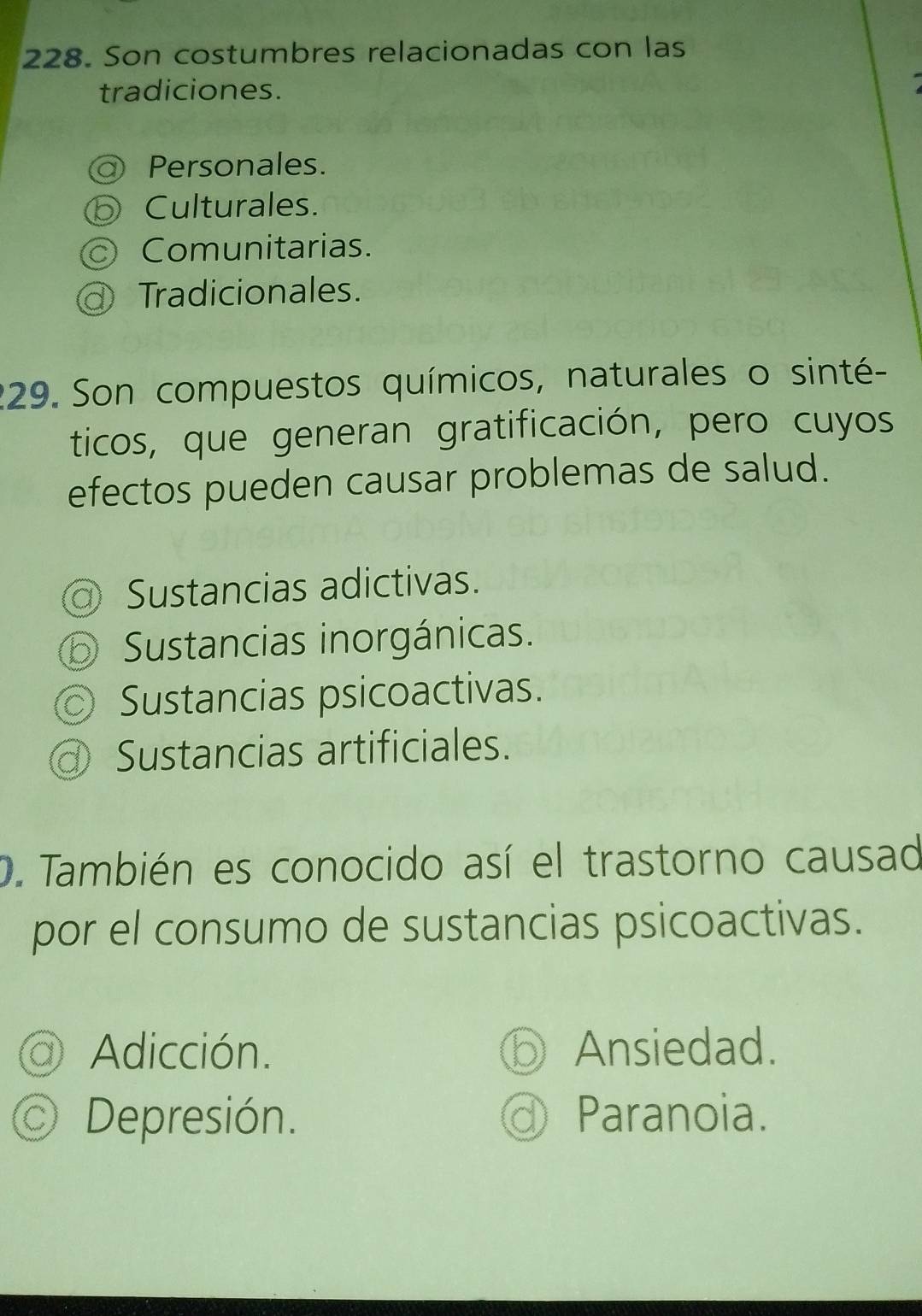 Son costumbres relacionadas con las
tradiciones.
Personales.
Culturales.
Comunitarias.
Tradicionales.
229. Son compuestos químicos, naturales o sinté-
ticos, que generan gratificación, pero cuyos
efectos pueden causar problemas de salud.
Sustancias adictivas.
Sustancias inorgánicas.
Sustancias psicoactivas.
Sustancias artificiales.
D. También es conocido así el trastorno causad
por el consumo de sustancias psicoactivas.
1) Adicción. Ansiedad.
Depresión. ① Paranoia.