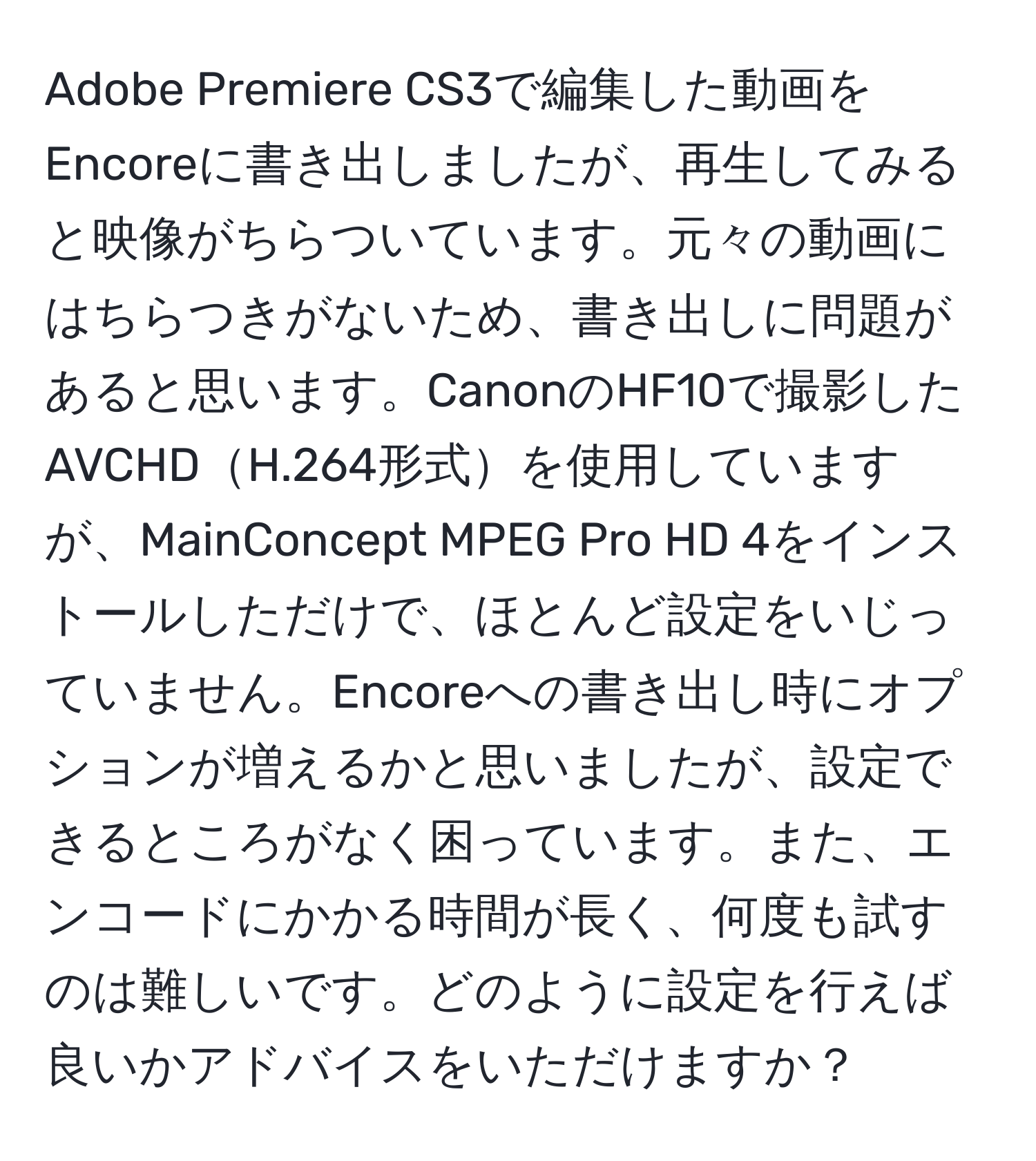 Adobe Premiere CS3で編集した動画をEncoreに書き出しましたが、再生してみると映像がちらついています。元々の動画にはちらつきがないため、書き出しに問題があると思います。CanonのHF10で撮影したAVCHDH.264形式を使用していますが、MainConcept MPEG Pro HD 4をインストールしただけで、ほとんど設定をいじっていません。Encoreへの書き出し時にオプションが増えるかと思いましたが、設定できるところがなく困っています。また、エンコードにかかる時間が長く、何度も試すのは難しいです。どのように設定を行えば良いかアドバイスをいただけますか？