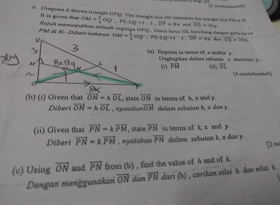 uan- y bagi QS
[3 marks/markah] 
6. Diagram 6 shows triangle OPQ. The straight line OL intersects the straight line PM st N. 
It is given that OM= 2/5 OQ, PL:LQ=1:3, vector OP=8x and vector OQ=20y. 
Rajah menunjukkan sebuah segitiga OPQ.. Garis lurus OL bersilang dengan garis lurus
PM di N. Diberi bahawa OM= 2/5 OQ, PL : LQ=r:3, vector OP=8x
dan vector OQ=20y. 
a) Express in terms of x and/or y
Ungkapkan dalam sebutan x dan/atau y : 
(i) vector PM (ii) vector OL
[4 marks/markah] 
(b) (i) Given that vector ON=hvector OL , state vector ON in terms of h, x and y. 
Diberi vector ON=hvector OL , nyatakan vector ON dalam sebutan h, x dan y. 
(ii) Given that vector PN=kvector PM , state overline PN in terms of k, x and y. 
Diberi vector PN=kvector PM , nyatakan overline PN dalam sebutan k, x dan y. 
[2 m 
(c) Using overline ON and vector PN from (b) , find the value of h and of k. 
Dengan menggunakan vector ON dan vector PN dari (b) , carikan nilai h dan nilai k.