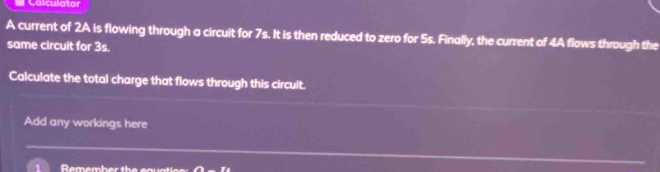 Calculator 
A current of 2A is flowing through a circuit for 7s. It is then reduced to zero for 5s. Finally, the current of 4A flows through the 
same circuit for 3s. 
Calculate the total charge that flows through this circuit. 
Add any workings here