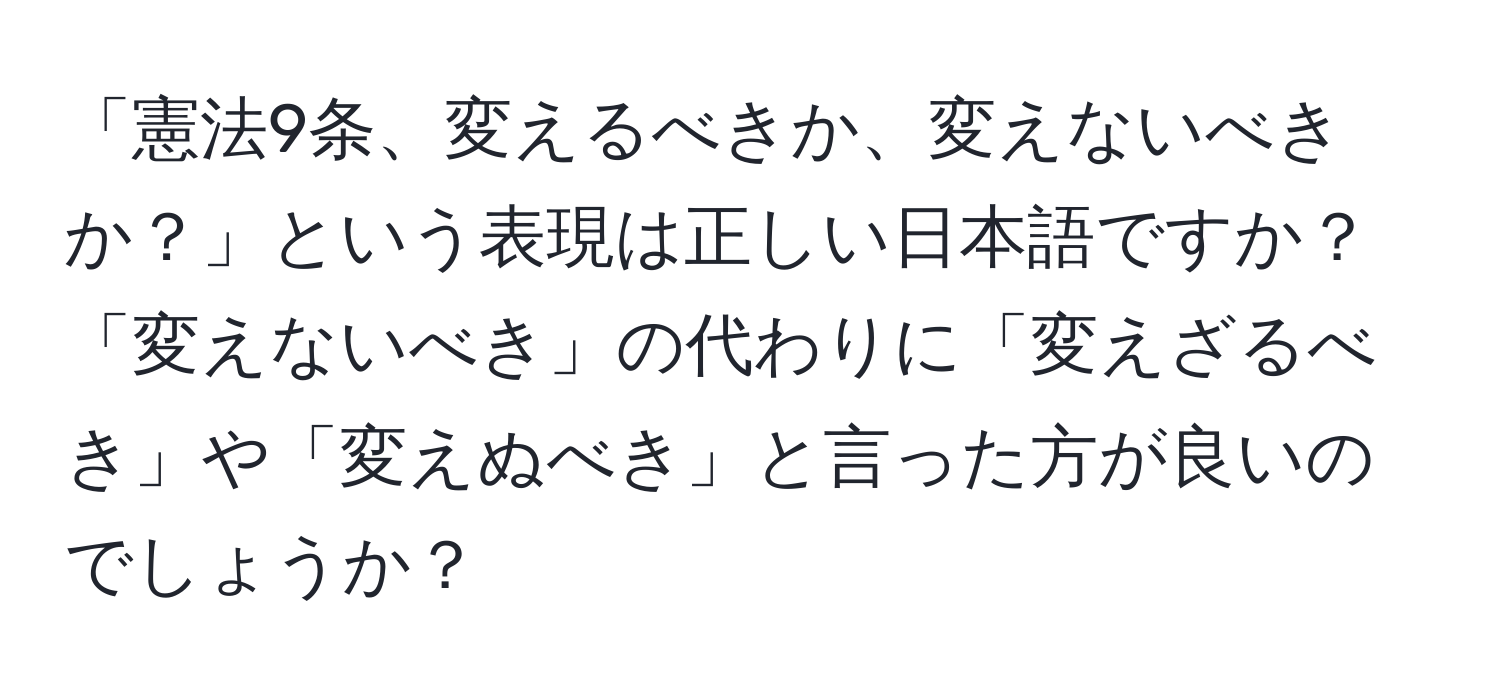 「憲法9条、変えるべきか、変えないべきか？」という表現は正しい日本語ですか？「変えないべき」の代わりに「変えざるべき」や「変えぬべき」と言った方が良いのでしょうか？