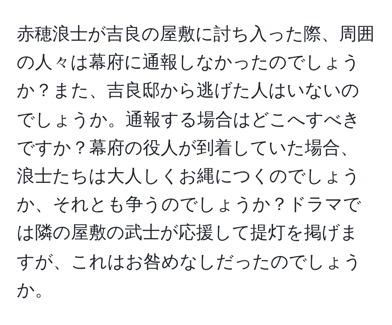 赤穂浪士が吉良の屋敷に討ち入った際、周囲の人々は幕府に通報しなかったのでしょうか？また、吉良邸から逃げた人はいないのでしょうか。通報する場合はどこへすべきですか？幕府の役人が到着していた場合、浪士たちは大人しくお縄につくのでしょうか、それとも争うのでしょうか？ドラマでは隣の屋敷の武士が応援して提灯を掲げますが、これはお咎めなしだったのでしょうか。