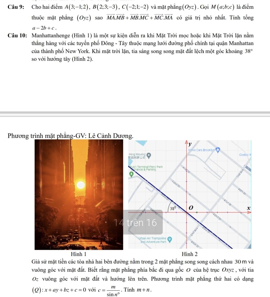 Cho hai điểm A(3;-1;2), B(2;3;-3), C(-2;1;-2) và mặt phắng (Oyz). Gọi M(a;b;c) là điểm 
thuộc mặt phắng (Oyz) sao vector MA. vector MB+vector MB. vector MC+vector MC. vector MA có giá trị nhỏ nhất. Tính tổng
a-2b+c. 
Câu 10: Manhattanhenge (Hình 1) là một sự kiện diễn ra khi Mặt Trời mọc hoặc khi Mặt Trời lặn nằm 
thẳng hàng với các tuyến phố Đông - Tây thuộc mạng lưới đường phố chính tại quận Manhattan 
của thành phố New York. Khi mặt trời lặn, tia sáng song song mặt đất lệch một góc khoảng 38°
so với hướng tây (Hình 2). 
Phương trình mặt phăng-GV: Lê Cảnh Dương. 
y 
Volvo Cars Brooklyn 7 
Hing Moving Costeo V 

ush Terminal Piers Park 
rance & Parking 
9
8
42nd St 
40th St 
41st St
38° 0
x
42nd St 
trên 16
Urban Air Trampoline 
and Adventure Park 
Hình 2 
Giả sử mặt tiền các tòa nhà hai bên đường nằm trong 2 mặt phẳng song song cách nhau 30 m và 
vuông góc với mặt đất. Biết rằng mặt phăng phía bắc đi qua gốc O của hệ trục Oxyz , với tia 
Oz vuông góc với mặt đất và hướng lên trên. Phương trình mặt phăng thứ hai có dạng 
(Q): x+ay+bz+c=0 với c= m/sin n° . Tính m+n.