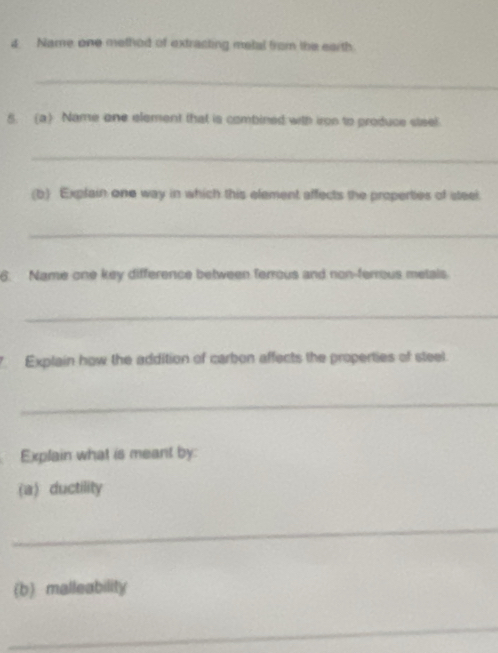 Name one method of extracting metal from the earth 
_ 
5. (a) Name one element that is combined with iron to produce steel. 
_ 
(b) Explain one way in which this element affects the properties of steel 
_ 
6. Name one key difference between ferrous and non-ferrous metals. 
_ 
Explain how the addition of carbon affects the properties of steel. 
_ 
Explain what is meant by: 
(a) ductility 
_ 
(b malleability 
_