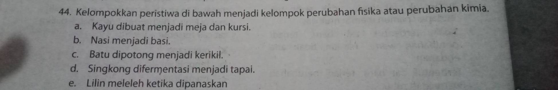 Kelompokkan peristiwa di bawah menjadi kelompok perubahan fisika atau perubahan kimia.
a. Kayu dibuat menjadi meja dan kursi.
b. Nasi menjadi basi.
c. Batu dipotong menjadi kerikil.
d. Singkong difermentasi menjadi tapai.
e. Lilin meleleh ketika dipanaskan