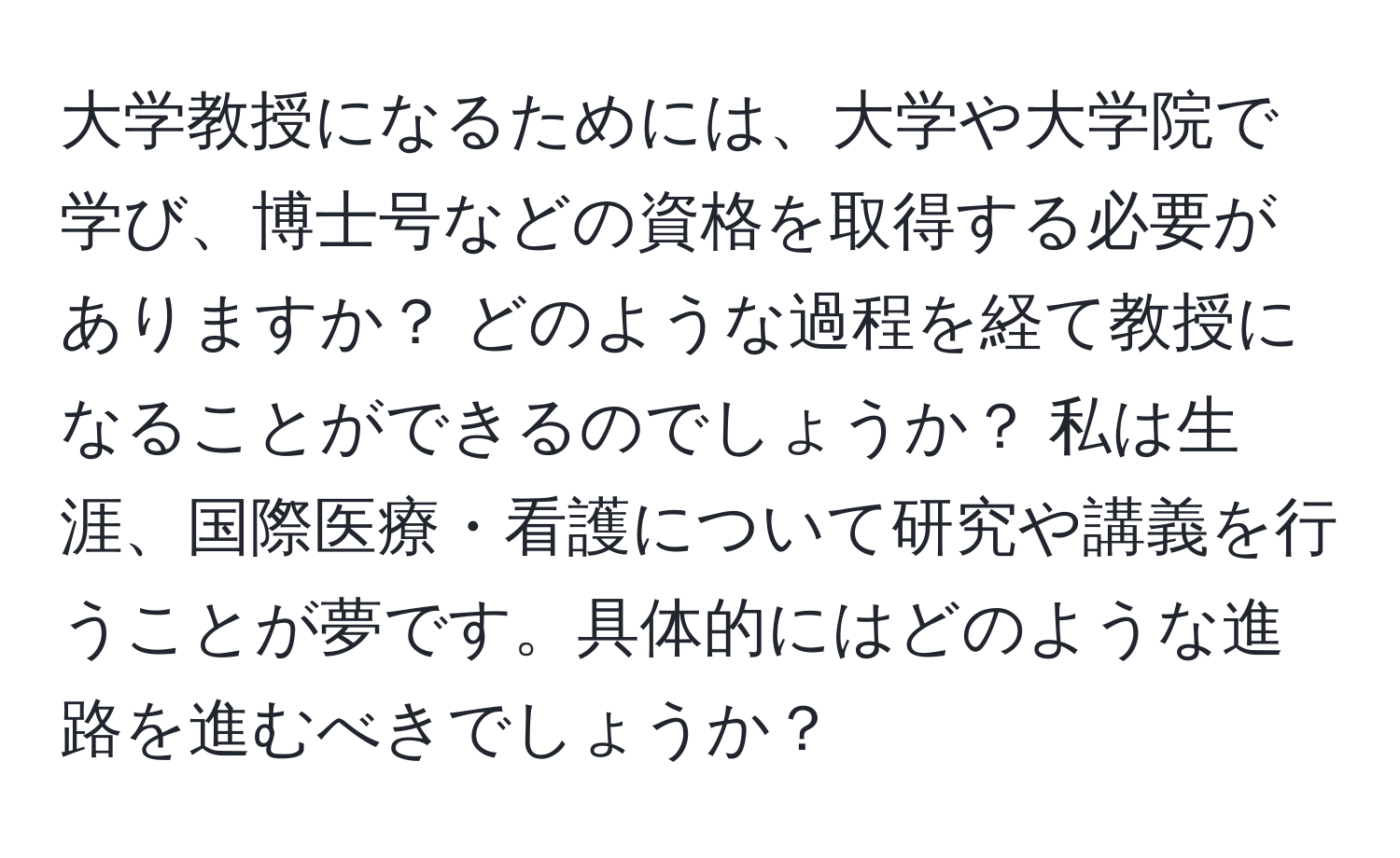 大学教授になるためには、大学や大学院で学び、博士号などの資格を取得する必要がありますか？ どのような過程を経て教授になることができるのでしょうか？ 私は生涯、国際医療・看護について研究や講義を行うことが夢です。具体的にはどのような進路を進むべきでしょうか？