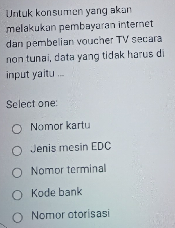 Untuk konsumen yang akan
melakukan pembayaran internet
dan pembelian voucher TV secara
non tunai, data yang tidak harus di
input yaitu ...
Select one:
Nomor kartu
Jenis mesin EDC
Nomor terminal
Kode bank
Nomor otorisasi