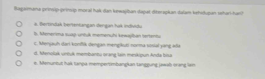 Bagaimana prinsip-prinsip moral hak dan kewajiban dapat diterapkan dalam kehidupan sehari-han?
a. Bertindak bertentangan dengan hak individu
b. Menerima suap untuk memenuhi kewajjban tertentu
c. Menjauh dari konfik dengan mengikuti norma sosial yang ada
d. Menolak untuk membantu orang lain meskipun Anda bisa
e. Menuntut hak tanpa mempertimbangkan tanggung jawab orang lain