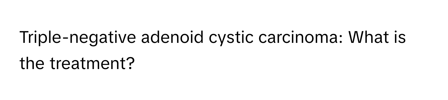 Triple-negative adenoid cystic carcinoma: What is the treatment?