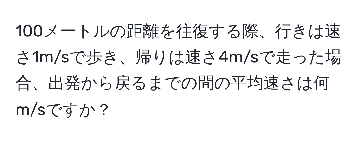 100メートルの距離を往復する際、行きは速さ1m/sで歩き、帰りは速さ4m/sで走った場合、出発から戻るまでの間の平均速さは何m/sですか？