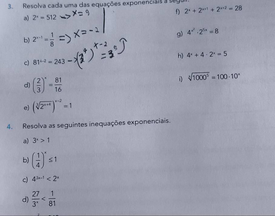 Resolva cada uma das equações exponenciais a seguir. 
f) 2^x+2^(x+1)+2^(x+2)=28
a) 2^x=512
b) 2^(x-1)= 1/8 
g) 4^(x^2)· 2^(5x)=8
h) 4^x+4· 2^x=5
c) 81^(x-2)=243
d) ( 2/3 )^x= 81/16 
i) sqrt[x](1000^5)=100· 10^x
e) (sqrt[3](2^(x+4)))^x-2=1
4. Resolva as seguintes inequações exponenciais. 
a) 3^x>1
b) ( 1/4 )^x≤ 1
c) 4^(3x-1)<2^x
d)  27/3^x 