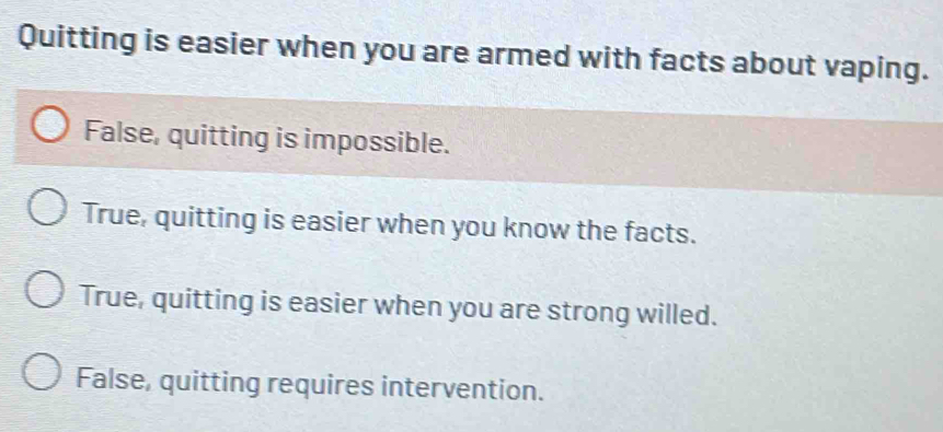 Quitting is easier when you are armed with facts about vaping.
False, quitting is impossible.
True, quitting is easier when you know the facts.
True, quitting is easier when you are strong willed.
False, quitting requires intervention.