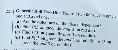 General: Roll Two Dice You roll two fair dice, a green 
one and a red one. 
(a) Are the outcomes on the dice independent? 
(b) Find P (5 on green die and 3 on red die). 
(c) Find P(3 on green die and 5 on red die). 
(d) Find P[(5 on green die and 3 on red die) or (3 on 
green die and 5 on red die)].