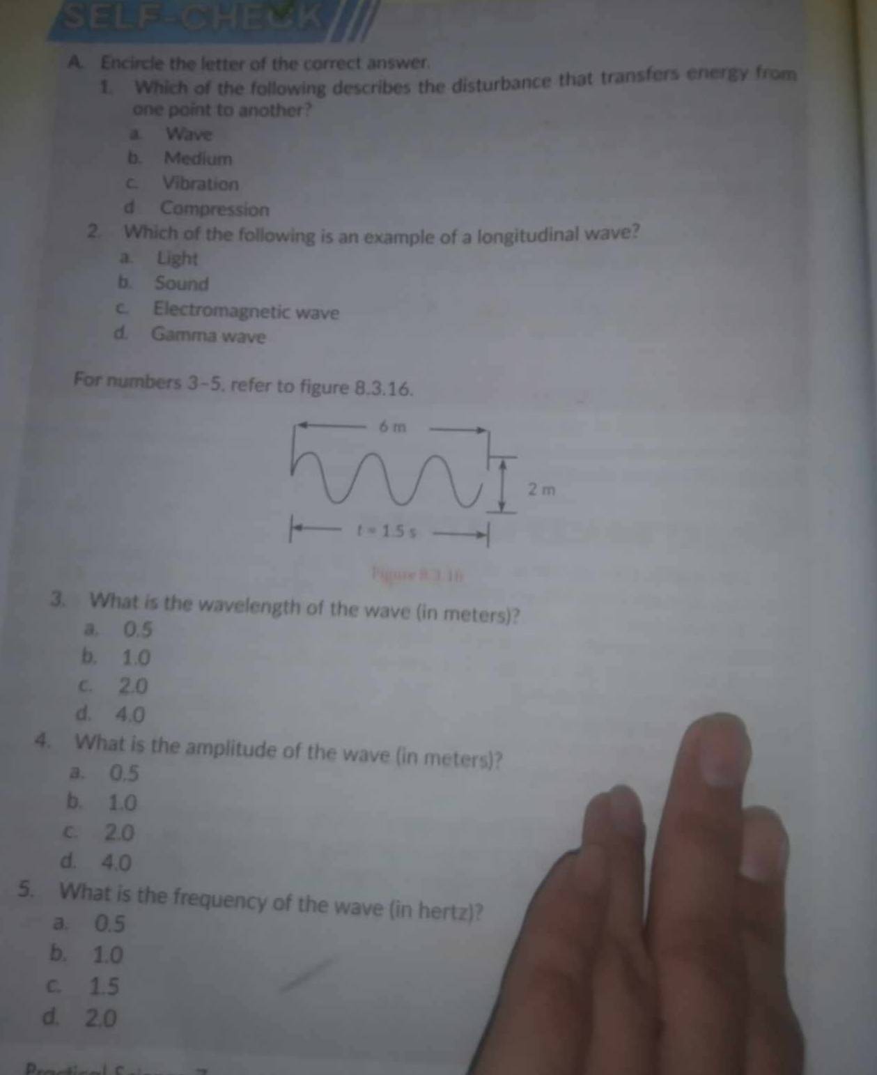 SELF-CHECK
A. Encircle the letter of the correct answer.
1. Which of the following describes the disturbance that transfers energy from
one point to another?
a. Wave
b. Medium
c. Vibration
d Compression
2. Which of the following is an example of a longitudinal wave?
a. Light
b. Sound
c. Electromagnetic wave
d. Gamma wave
For numbers 3-5, refer to figure 8.3.16.
6 m
2 m
t=1.5s
Pigure 8 3 16
3. What is the wavelength of the wave (in meters)?
a. 0.5
b. 1.0
c. 2.0
d. 4.0
4. What is the amplitude of the wave (in meters)?
a. 0.5
b. 1.0
c. 2.0
d. 4.0
5. What is the frequency of the wave (in hertz)?
a. 0.5
b. 1.0
c. 1.5
d. 2.0