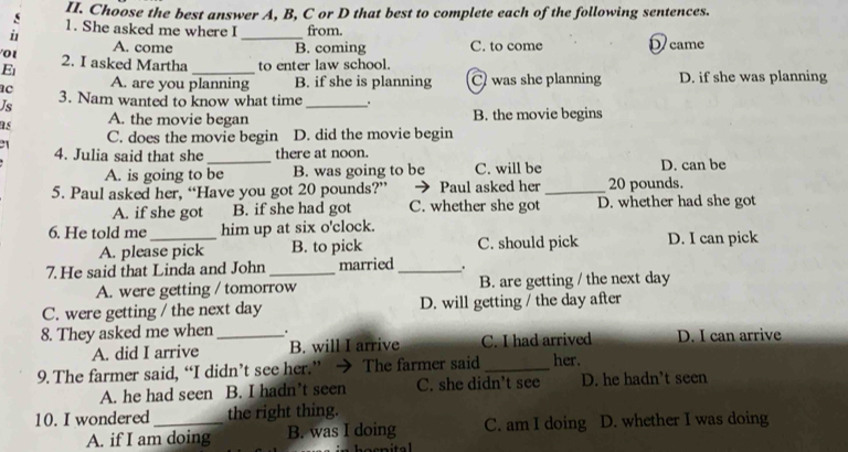 Choose the best answer A, B, C or D that best to complete each of the following sentences.
1. She asked me where I from.
u1 A. come _B. coming C. to come D came
01 2. I asked Martha
E _to enter law school.
ac A. are you planning B. if she is planning C was she planning D. if she was planning
Js 3. Nam wanted to know what time _.
as A. the movie began B. the movie begins
C. does the movie begin D. did the movie begin
4. Julia said that she_ there at noon. D. can be
A. is going to be B. was going to be C. will be
5. Paul asked her, “Have you got 20 pounds?” Paul asked her 20 pounds.
A. if she got B. if she had got C. whether she got D. whether had she got
6. He told me_ him up at six o'clock.
A. please pick B. to pick C. should pick D. I can pick
7.He said that Linda and John married_ .
A. were getting / tomorrow B. are getting / the next day
C. were getting / the next day D. will getting / the day after
8. They asked me when .
A. did I arrive _B. will I arrive C. I had arrived D. I can arrive
9. The farmer said, “I didn’t see her.” → The farmer said _her.
A. he had seen B. I hadn’t seen C. she didn't see D. he hadn’t seen
10. I wondered_ the right thing.
A. if I am doing B. was I doing C. am I doing D. whether I was doing
hocn ital