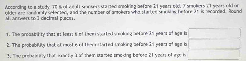 According to a study, 70 % of adult smokers started smoking before 21 years old. 7 smokers 21 years old or 
older are randomly selected, and the number of smokers who started smoking before 21 is recorded. Round 
all answers to 3 decimal places. 
1. The probability that at least 6 of them started smoking before 21 years of age is 
2. The probability that at most 6 of them started smoking before 21 years of age is 
3. The probability that exactly 3 of them started smoking before 21 years of age is