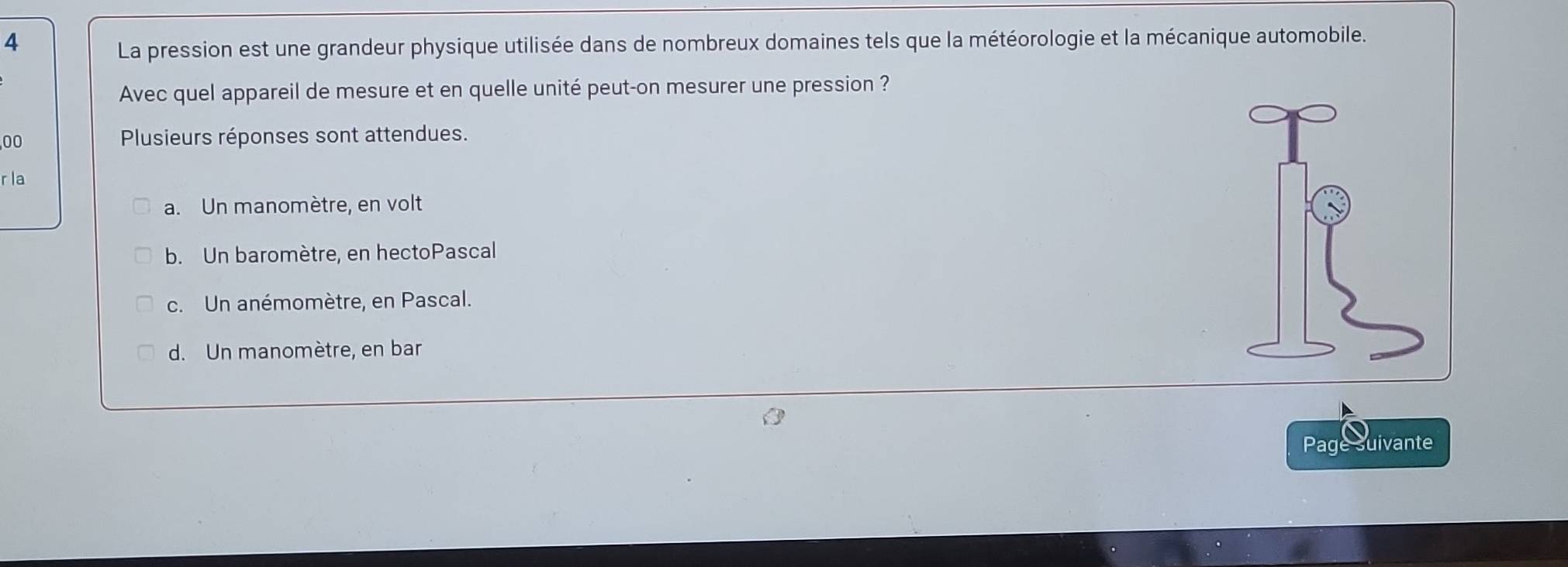 La pression est une grandeur physique utilisée dans de nombreux domaines tels que la météorologie et la mécanique automobile.
Avec quel appareil de mesure et en quelle unité peut-on mesurer une pression ?
00 Plusieurs réponses sont attendues.
r la
a. Un manomètre, en volt
b. Un baromètre, en hectoPascal
c. Un anémomètre, en Pascal.
d. Un manomètre, en bar
Page suivante