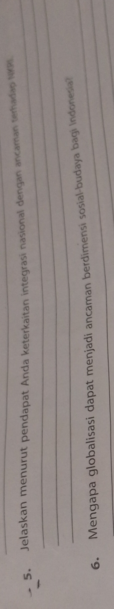 Jelaskan menurut pendapat Anda keterkaitan integrasi nasional dengan ancaman terhadap NKRI 
_ 
_ 
_ 
6. Mengapa globalisasi dapat menjadi ancaman berdimensi sosial-budaya bagi Indonesia?