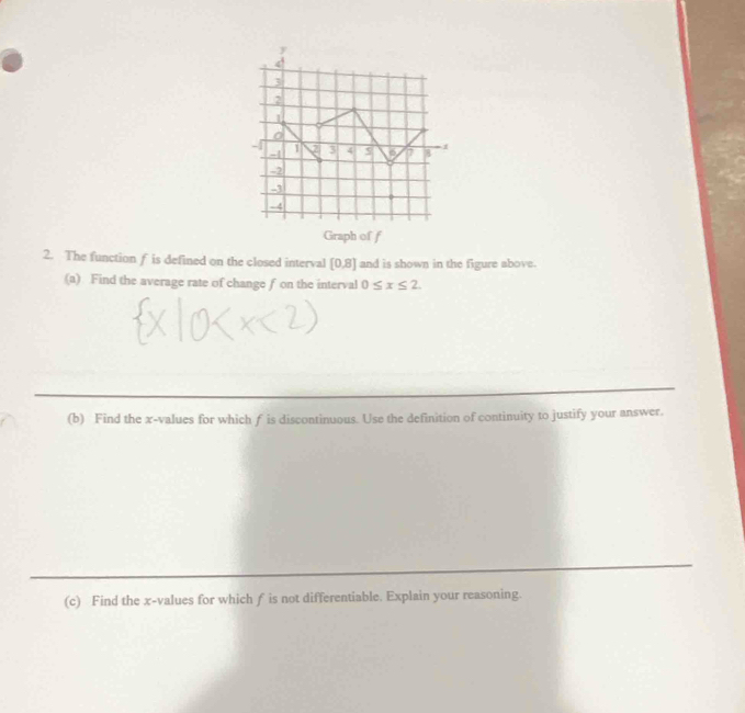 Graph of f
2. The function f is defined on the closed interval [0,8] and is shown in the figure above. 
(a) Find the average rate of change f on the interval 0≤ x≤ 2. 
(b) Find the x -values for which f is discontinuous. Use the definition of continuity to justify your answer. 
(c) Find the x -values for which f is not differentiable. Explain your reasoning.