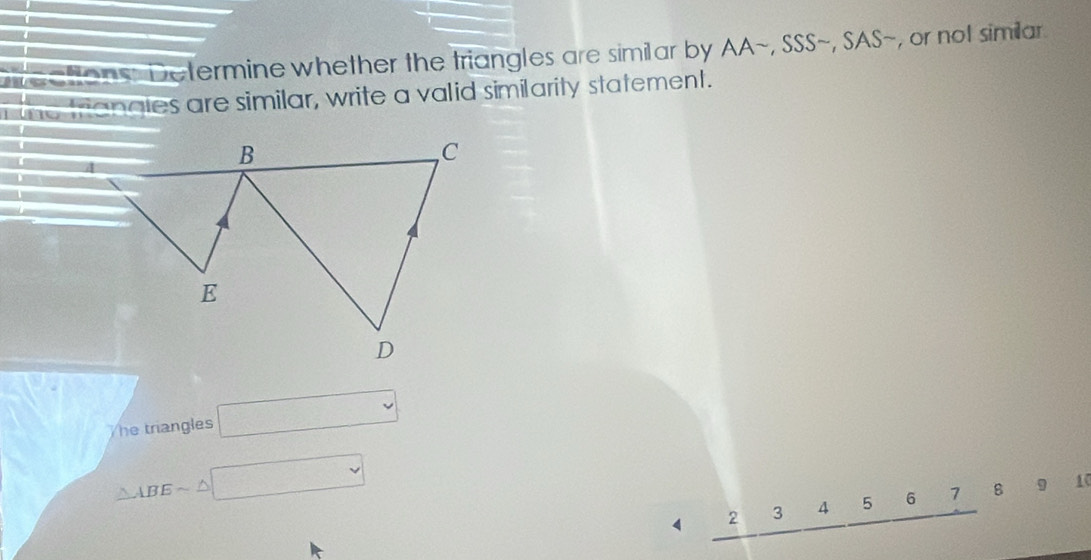 tons: Determine whether the triangles are similar by AA~, SSS~, SAS~, or not similar 
the triangies are similar, write a valid similarity statement. 
he triangles □
△ ABEsim △ □
4 2 3 4 5 6 7 8 9 10