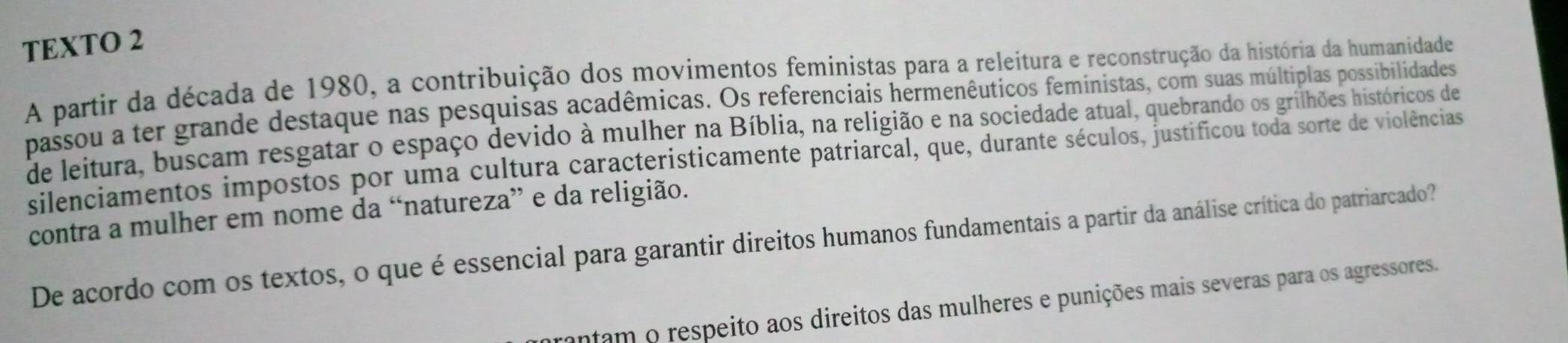 TEXTO 2 
A partir da década de 1980, a contribuição dos movimentos feministas para a releitura e reconstrução da história da humanidade 
passou a ter grande destaque nas pesquisas acadêmicas. Os referenciais hermenêuticos feministas, com suas múltiplas possibilidades 
de leitura, buscam resgatar o espaço devido à mulher na Bíblia, na religião e na sociedade atual, quebrando os grilhões históricos de 
silenciamentos impostos por uma cultura caracteristicamente patriarcal, que, durante séculos, justificou toda sorte de violências 
contra a mulher em nome da “natureza” e da religião. 
De acordo com os textos, o que é essencial para garantir direitos humanos fundamentais a partir da análise crítica do patriarcado? 
ntam o respeito aos direitos das mulheres e punições mais severas para os agressores.